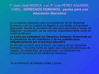 P. Juan José MOSCA  y el  P. Luis PÉREZ AGUIRRE, (1985).  DERECHOS HUMANOS,  pautas para una educación liberadora La conciencia universal sobre la importancia de los Derechos Humanos y de los pueblos ha llegado a una nitidez nunca antes alcanzada. Nunca se proclamó tan alto esos derechos y nunca -es obligación reconocerlo- se les violó tan sistemáticamente como en nuestros tiempos.  La lucha por establecer los Derechos humanos firmemente en la conciencia de los individuos y de los pueblos pasa obligatoriamente por el proceso educativo Es preciso construir para el futuro una cultura de los Derechos Humanos. Y la única forma de lograr esa cultura de tolerancia, de respeto, de solidaridad, de cooperación, es mediante una educación fundada en los Derechos Humanos. Es el momento de trabajar juntas y juntos 
