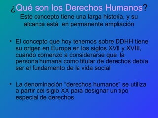 ¿ Qué son los Derechos Humanos ? Este concepto tiene una larga historia, y su alcance está  en permanente ampliación El concepto que hoy tenemos sobre DDHH tiene su origen en Europa en los siglos XVII y XVIII, cuando comenzó a considerarse que  la persona humana como titular de derechos debía ser el fundamento de la vida social La denominación “derechos humanos” se utiliza a partir del siglo XX para designar un tipo especial de derechos 