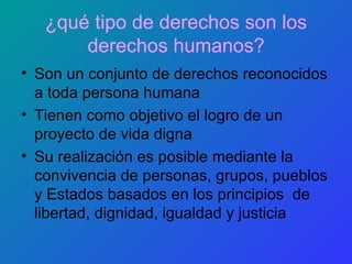 ¿qué tipo de derechos son los derechos humanos? Son un conjunto de derechos reconocidos a toda persona humana Tienen como objetivo el logro de un proyecto de vida digna Su realización es posible mediante la convivencia de personas, grupos, pueblos y Estados basados en los principios  de libertad, dignidad, igualdad y justicia 