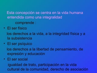 Esta concepción se centra en la vida humana entendida como una integralidad comprende : El ser físico los derechos a la vida, a la integridad física y a la subsistencia El ser psíquico los derechos a la libertad de pensamiento, de expresión y educación El ser social igualdad de trato, participación en la vida cultural de la comunidad, derecho de asociación 