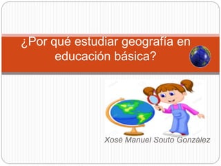 Xosé Manuel Souto González
¿Por qué estudiar geografía en
educación básica?
 