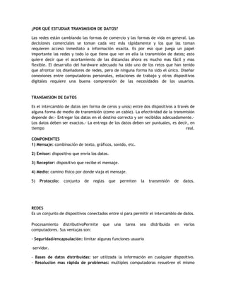 ¿POR QUÉ ESTUDIAR TRANSMISION DE DATOS?

Las redes están cambiando las formas de comercio y las formas de vida en general. Las
decisiones comerciales se toman cada vez más rápidamente y los que las toman
requieren acceso inmediato a información exacta. Es por eso que juega un papel
importante las redes y todo lo que tiene que ver en ella la transmisión de datos; esto
quiere decir que el acortamiento de las distancias ahora es mucho mas fácil y mas
flexible. El desarrollo del hardware adecuado ha sido uno de los retos que han tenido
que afrontar los diseñadores de redes, pero de ninguna forma ha sido el único. Diseñar
conexiones entre computadoras personales, estaciones de trabajo y otros dispositivos
digitales requiere una buena comprensión de las necesidades de los usuarios.


TRANSMISION DE DATOS

Es el intercambio de datos (en forma de ceros y unos) entre dos dispositivos a través de
alguna forma de medio de transmisión (como un cable). La efectividad de la transmisión
depende de:- Entregar los datos en el destino correcto y ser recibidos adecuadamente.-
Los datos deben ser exactos.- La entrega de los datos deben ser puntuales, es decir, en
tiempo                                                                              real.

COMPONENTES
1) Mensaje: combinación de texto, gráficos, sonido, etc.

2) Emisor: dispositivo que envía los datos.

3) Receptor: dispositivo que recibe el mensaje.

4) Medio: camino físico por donde viaja el mensaje.

5)   Protocolo:   conjunto   de   reglas   que    permiten   la    transmisión   de   datos.




REDES
Es un conjunto de dispositivos conectados entre si para permitir el intercambio de datos.

Procesamiento distributivoPermite      que    una   tarea    sea   distribuida   en   varios
computadores. Sus ventajas son:

- Seguridad/encapsulación: limitar algunas funciones usuario

-servidor.

- Bases de datos distribuidas: ser utilizada la información en cualquier dispositivo.
- Resolución mas rápida de problemas: multiples computadoras resuelven el mismo
 