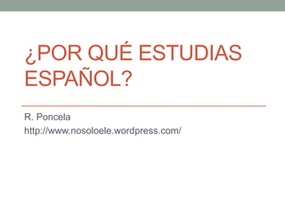 ¿POR QUÉ ESTUDIAS 
ESPAÑOL? 
R. Poncela 
http://www.nosoloele.wordpress.com/ 
 