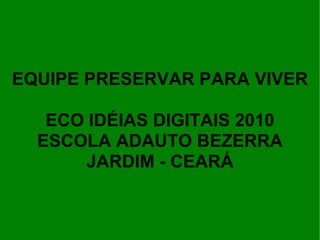 EQUIPE PRESERVAR PARA VIVER ECO IDÉIAS DIGITAIS 2010 ESCOLA ADAUTO BEZERRA JARDIM - CEARÁ 
