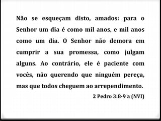 Não se esqueçam disto, amados: para o
Senhor um dia é como mil anos, e mil anos
como um dia. O Senhor não demora em
cumprir a sua promessa, como julgam
alguns. Ao contrário, ele é paciente com
vocês, não querendo que ninguém pereça,
mas que todos cheguem ao arrependimento.
2 Pedro 3:8-9 a (NVI)
