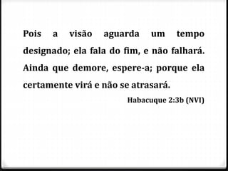 Pois a visão aguarda um tempo
designado; ela fala do fim, e não falhará.
Ainda que demore, espere-a; porque ela
certamente virá e não se atrasará.
Habacuque 2:3b (NVI)