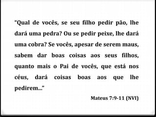 “Qual de vocês, se seu filho pedir pão, lhe
dará uma pedra? Ou se pedir peixe, lhe dará
uma cobra? Se vocês, apesar de serem maus,
sabem dar boas coisas aos seus filhos,
quanto mais o Pai de vocês, que está nos
céus, dará coisas boas aos que lhe
pedirem...”
Mateus 7:9-11 (NVI)
