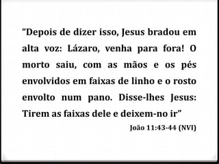 “Depois de dizer isso, Jesus bradou em
alta voz: Lázaro, venha para fora! O
morto saiu, com as mãos e os pés
envolvidos em faixas de linho e o rosto
envolto num pano. Disse-lhes Jesus:
Tirem as faixas dele e deixem-no ir”
João 11:43-44 (NVI)