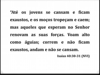 “Até os jovens se cansam e ficam
exaustos, e os moços tropeçam e caem;
mas aqueles que esperam no Senhor
renovam as suas forças. Voam alto
como águias; correm e não ficam
exaustos, andam e não se cansam.
Isaias 40:30-31 (NVI)