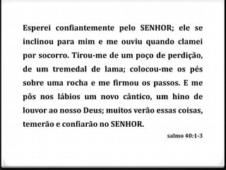 Esperei confiantemente pelo SENHOR; ele se
inclinou para mim e me ouviu quando clamei
por socorro. Tirou-me de um poço de perdição,
de um tremedal de lama; colocou-me os pés
sobre uma rocha e me firmou os passos. E me
pôs nos lábios um novo cântico, um hino de
louvor ao nosso Deus; muitos verão essas coisas,
temerão e confiarão no SENHOR.
salmo 40:1-3