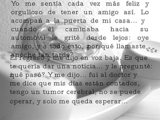 Yo me sentía cada vez más feliz y orgulloso de tener un amigo así. Lo acompañé a la puerta de mi casa... y cuando él caminaba hacia su automóvil le grité desde lejos: oye amigo, y a todo esto, ¿por qué llamaste anoche tan tarde?  Él regresó y me dijo en voz baja. Es que te quería dar una noticia... y le pregunté: ¿qué pasó? Y me dijo... fui al doctor y me dice que mis días están contados, tengo un tumor cerebral, no se puede operar, y solo me queda esperar...   