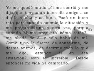 Yo me quedé mudo...él me sonrió y me dijo: que tengas un buen día amigo... se dio la vuelta y se fue... Pasó un buen rato para cuando asimile la situación y me pregunté una y otra vez, porque cuando él me preguntó ¿cómo estás? me olvidé de él y sólo hablé de mí. Cómo tuvo la fuerza de sonreírme, de darme ánimos, de decirme todo lo que me dijo, estando él en esa situación?...esto es increíble... Desde entonces mi vida ha cambiado. 