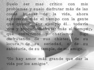 Suelo ser mas crítico con mis problemas y suelo disfrutar más de las cosas buenas de la vida, ahora aprovecho más el tiempo con la gente que quiero... Por ejemplo él... todavía vive y procuro disfrutar más el tiempo que convivimos y charlamos. Sigo disfrutando de sus chistes, de su locura, de su seriedad, o de su sabiduría, de su temple, de mi amigo...  "No hay amor más grande que dar la vida por los amigos".  