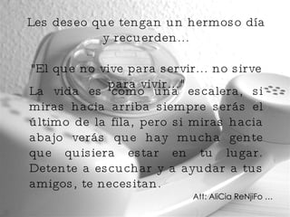 Les deseo que tengan un hermoso día y recuerden... "El que no vive para servir... no sirve para vivir..." La vida es como una escalera, si miras hacia arriba siempre serás el último de la fila, pero si miras hacia abajo verás que hay mucha gente que quisiera estar en tu lugar. Detente a escuchar y a ayudar a tus amigos, te necesitan. Att: AliCia ReNjiFo … 