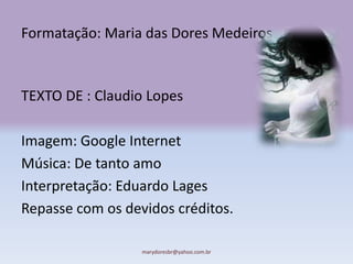 Formatação: Maria das Dores Medeiros



TEXTO DE : Claudio Lopes

Imagem: Google Internet
Música: De tanto amo
Interpretação: Eduardo Lages
Repasse com os devidos créditos.

                  marydoresbr@yahoo.com.br
 