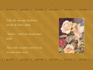 Certo dia, um anjo ajoelhou-se aos pés de Deus e falou: “ Senhor... visitei sua criação como pediu. Fui a todos os cantos; estive no sul, no norte, leste e oeste. 
