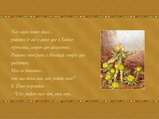 Nós anjos temos duas... podemos ir até o amor que o Senhor representa, sempre que desejarmos.  Podemos voar para a liberdade sempre que  quisermos. Mas os humanos... com sua única asa, não podem voar!”  E Deus respondeu:  - “Eles podem voar sim, meu anjo. 