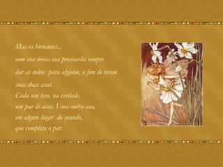 Mas os humanos... com sua única asa precisarão sempre dar as mãos  para alguém, a fim de terem  suas duas asas.  Cada um tem, na verdade, um par de asas. Uma outra asa,  em algum lugar  do mundo,  que completa o par. 