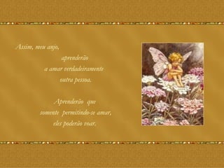 Assim, meu anjo, aprenderão  a amar verdadeiramente  outra pessoa. Aprenderão  que  somente  permitindo-se amar, eles poderão voar.  