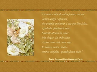 Tocando a mão de outra pessoa, em um  abraço amigo e afetuoso, eles poderão encontrar a asa que lhes falta...  e poderão  finalmente voar.  Somente através do amor irão chegar  até onde estou. Assim como você, meu anjo.  E nunca, nunca  mais... estarão sozinhos  quando forem voar.”  Texto: Rayana Odete Gasparim Paiva   