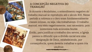 A CONCEPÇÃO NEGATIVA DO
TRABALHO
Já durante o feudalismo, o entendimento negativo do
trabalho manual se reproduziu até o século XIII. Nesse
período a nobreza e o clero eram fundamentalmente
classes ociosas, ou seja, não trabalhavam. O trabalho
manual, era visto negativamente, mas necessário, pois
sustentava toda economia feudal.
Então, para justificar o trabalho dos servos, a Igreja
passou a difundir que a divisão social era uma
designação de Deus, estabelecendo, por
consequência, quem deveria trabalhar e quem iria
usufruir.
 