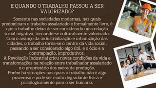 E QUANDO O TRABALHO PASSOU A SER
VALORIZADO?
Somente nas sociedades modernas, nas quais
predominam o trabalho assalariado e formalmente livre, é
que o trabalho deixa de ser considerado uma relação
social negativa, tornando-se culturalmente valorizado.
Com o avanço da industrialização e urbanização das
cidades, o trabalho torna-se o centro da vida social,
passando a ser considerado algo útil, e o ócio e a
contrmplação, improdutivos.
A Revolução Industrial criou novas condições de vida e
transformações na relação entre trabalhador assalariado
e o proprietário dos meios de produção.
Porém há situações nas quais o trabalho não é algo
prazeroso e pode ser muito degradante física e
psicologicamente para o ser humano.
 
