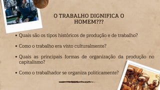 Quais são os tipos históricos de produção e de trabalho?
Como o trabalho era visto culturalmente?
Quais as principais formas de organização da produção no
capitalismo?
Como o trabalhador se organiza politicamente?
O TRABALHO DIGNIFICA O
HOMEM???
 