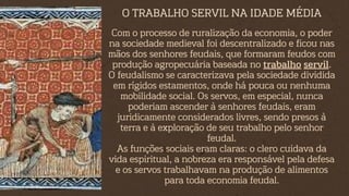 Com o processo de ruralização da economia, o poder
na sociedade medieval foi descentralizado e ficou nas
mãos dos senhores feudais, que formaram feudos com
produção agropecuária baseada no trabalho servil.
O feudalismo se caracterizava pela sociedade dividida
em rígidos estamentos, onde há pouca ou nenhuma
mobilidade social. Os servos, em especial, nunca
poderiam ascender à senhores feudais, eram
juridicamente considerados livres, sendo presos à
terra e à exploração de seu trabalho pelo senhor
feudal.
As funções sociais eram claras: o clero cuidava da
vida espiritual, a nobreza era responsável pela defesa
e os servos trabalhavam na produção de alimentos
para toda economia feudal.
O TRABALHO SERVIL NA IDADE MÉDIA
 