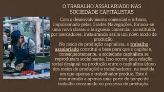 Com o desenvolvimento comercial e urbano,
impulsionado pelas Grades Navegações, formou-se
uma nova classe: a burguesia comercial, constituída
por mercadores, instaurando assim um novo modo de
produção.
No modo de produção capitalista, o trabalho
assalariado constitui a base para que o capital e,
consequentemente, a sociedade capitalista se
reproduzam socialmente. Isso ocorre pela relação
social desigual na produção entre o capitalista (dono
dos meios de produção) e trabalhadores, na medida
em que apenas o trabalhador produz. Este é
remunerado a apenas uma parte do tempo de
trabalho consumido no processo de produção.
O TRABALHO ASSALARIADO NAS
SOCIEDADE CAPITALISTAS
 