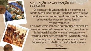 Os escravos da Antiguidade e os servos da
Idade Média não tinham liberdade nem direitos
políticos: eram subordinados aos senhores de
escravizados e aos senhores feudais,
respectivamente.
Com o desenvolvimento da produção capitalista
baseada no trabalho assalariado e o crescimento
da industrialização, o trabalho escravo e o
trabalho servil perderam força. No capitalismo,
um pressuposto central para a formação do
lucro é que o trabalho e o trabalhador sejam
livres.
A NEGAÇÃO E A AFIRMAÇÃO DO
TRABALHO
 