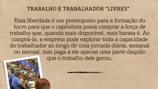 Essa liberdade é um pressuposto para a formação do
lucro para que o capitalista possa comprar a força de
trabalho que, quando mais disponível, mais barata é. Ao
comprá-la, a empresa pode explorar toda a capacidade
do trabalhador ao longo de uma jornada diária, semanal
ou mensal, mas paga a ele apenas uma parte daquilo
que o trabalho dele gerou.
TRABALHO E TRABALHADOR “LIVRES”
 