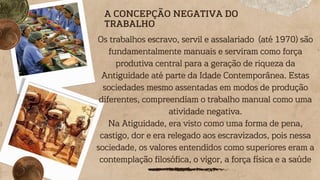 A CONCEPÇÃO NEGATIVA DO
TRABALHO
Os trabalhos escravo, servil e assalariado (até 1970) são
fundamentalmente manuais e serviram como força
produtiva central para a geração de riqueza da
Antiguidade até parte da Idade Contemporânea. Estas
sociedades mesmo assentadas em modos de produção
diferentes, compreendiam o trabalho manual como uma
atividade negativa.
Na Atiguidade, era visto como uma forma de pena,
castigo, dor e era relegado aos escravizados, pois nessa
sociedade, os valores entendidos como superiores eram a
contemplação filosófica, o vigor, a força física e a saúde
 