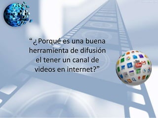 “ ¿Porqué es una buena 
herramienta de difusión 
el tener un canal de 
videos en internet?” 
 