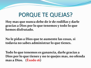 PORQUE TE QUEJAS?
Hoy mas que nunca debe de ir de rodillas y darle
gracias a Dios por lo que tenemos y todo lo que
hemos disfrutado.
No le pidas a Dios que te aumente las cosas, si
todavía no sabes administrar lo que tienes.
Todo lo que tenemos es ganancia, darle gracias a
Dios por lo que tienes y no te quejes mas, no ofenda
mas a Dios. (Éxodo 16)
 