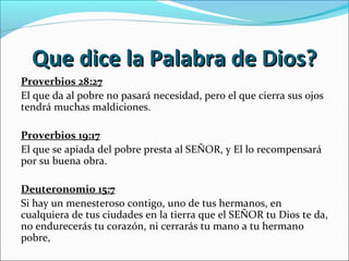 Que dice la Palabra de Dios?Que dice la Palabra de Dios?
Proverbios 28:27
El que da al pobre no pasará necesidad, pero el que cierra sus ojos
tendrá muchas maldiciones.
Proverbios 19:17
El que se apiada del pobre presta al SEÑOR, y El lo recompensará
por su buena obra.
Deuteronomio 15:7
Si hay un menesteroso contigo, uno de tus hermanos, en
cualquiera de tus ciudades en la tierra que el SEÑOR tu Dios te da,
no endurecerás tu corazón, ni cerrarás tu mano a tu hermano
pobre,
 