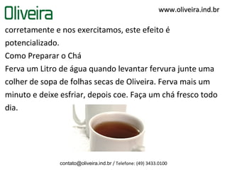 www.oliveira.ind.br

corretamente e nos exercitamos, este efeito é
potencializado.
Como Preparar o Chá
Ferva um Litro de água quando levantar fervura junte uma
colher de sopa de folhas secas de Oliveira. Ferva mais um
minuto e deixe esfriar, depois coe. Faça um chá fresco todo
dia.




               contato@oliveira.ind.br / Telefone: (49) 3433.0100
 