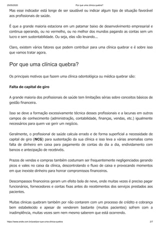 25/05/2020 Por que uma clínica quebra?
https://www.srsite.com.br/post/por-que-uma-clinica-quebra 2/7
Mas esse indicador está longe de ser saudável ou indicar algum tipo de situação favorável
aos profissionais de saúde.
É que a grande maioria estaciona em um patamar baixo de desenvolvimento empresarial e
continua operando, ou no vermelho, ou no melhor dos mundos pagando as contas sem um
lucro e sem sustentabilidade. Ou seja, elas vão levando...
Claro, existem vários fatores que podem contribuir para uma clínica quebrar e é sobre isso
que vamos tratar agora.
Por que uma clínica quebra?
Os principais motivos que fazem uma clínica odontológica ou médica quebrar são:
Falta de capital de giro
A grande maioria dos profissionais de saúde tem limitações sérias sobre conceitos básicos de
gestão financeira.
Isso se deve a formação excessivamente técnica desses profissionais e a lacunas em outros
campos de conhecimento (administração, contabilidade, finanças, vendas, etc.) igualmente
necessários para quem vai gerir um negócio.
Geralmente, o profissional de saúde calcula errado e de forma superficial a necessidade de
capital de giro (NCG) para sustentação da sua clínica e isso leva a várias anomalias como
falta de dinheiro em caixa para pagamento de contas do dia a dia, endividamento com
bancos e antecipação de recebivéis.
Prazos de vendas e compras também costumam ser frequentemente negligenciados gerando
picos e vales no caixa da clínica, descontrolando o fluxo de caixa e provocando momentos
em que inexiste dinheiro para honrar compromissos financeiros.
Descompassos financeiros geram um efeito bola de neve, onde muitas vezes é preciso pagar
funcionários, fornecedores e contas fixas antes do recebimentos dos serviços prestados aos
pacientes.
Muitas clinicas quebram também por não contarem com um processo de crédito e cobrança
bem estabelecido e apesar de venderem bastante (muitos pacientes) sofrem com a
inadimplência, muitas vezes sem nem mesmo saberem que está ocorrendo.
 