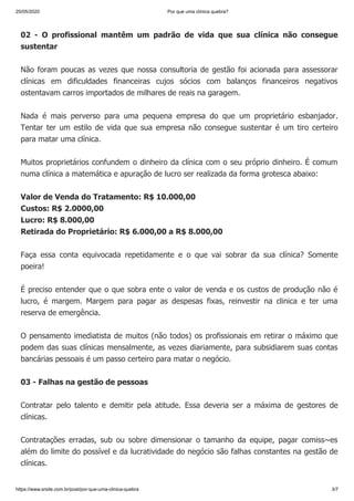25/05/2020 Por que uma clínica quebra?
https://www.srsite.com.br/post/por-que-uma-clinica-quebra 3/7
02 - O profissional mantêm um padrão de vida que sua clínica não consegue
sustentar
Não foram poucas as vezes que nossa consultoria de gestão foi acionada para assessorar
clínicas em dificuldades financeiras cujos sócios com balanços financeiros negativos
ostentavam carros importados de milhares de reais na garagem.
Nada é mais perverso para uma pequena empresa do que um proprietário esbanjador.
Tentar ter um estilo de vida que sua empresa não consegue sustentar é um tiro certeiro
para matar uma clínica.
Muitos proprietários confundem o dinheiro da clínica com o seu próprio dinheiro. É comum
numa clínica a matemática e apuração de lucro ser realizada da forma grotesca abaixo:
Valor de Venda do Tratamento: R$ 10.000,00
Custos: R$ 2.0000,00
Lucro: R$ 8.000,00
Retirada do Proprietário: R$ 6.000,00 a R$ 8.000,00
Faça essa conta equivocada repetidamente e o que vai sobrar da sua clínica? Somente
poeira!
É preciso entender que o que sobra ente o valor de venda e os custos de produção não é
lucro, é margem. Margem para pagar as despesas fixas, reinvestir na clinica e ter uma
reserva de emergência.
O pensamento imediatista de muitos (não todos) os profissionais em retirar o máximo que
podem das suas clínicas mensalmente, as vezes diariamente, para subsidiarem suas contas
bancárias pessoais é um passo certeiro para matar o negócio.
03 - Falhas na gestão de pessoas
Contratar pelo talento e demitir pela atitude. Essa deveria ser a máxima de gestores de
clínicas.
Contratações erradas, sub ou sobre dimensionar o tamanho da equipe, pagar comiss~es
além do limite do possível e da lucratividade do negócio são falhas constantes na gestão de
clínicas.
 