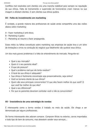 25/05/2020 Por que uma clínica quebra?
https://www.srsite.com.br/post/por-que-uma-clinica-quebra 4/7
Conflitos mal resolvidos com clientes cria uma mancha indelével para sempre na reputação
da sua clínica. Falta de treinamento e supervisão de funcionários criam marcas na sua
imagem e afastam clientes. E sem clientes sua clínica quebra.
04 - Falta de investimento em marketing
É verdade, a grande maioria dos profissionais de saúde ainda compartilha uma das visões
abaixo sobre marketing:
A - Fazer marketing é anti-ético;
B - Marketing é gasto:
C - Marketing se resume a fazer propaganda.
Esses mitos ou falhas conceituais sobre marketing nas empresas de saúde leva a um série
de limitações e erros na condução do negócio que fatalmente vão quebrar essa clínica.
Um dos mais graves problemas é a falta de entendimento do mercado. Pergunte-se:
05 - Inexistência de uma estratégia de vendas
É interessante como o termo vendas é tratado no meio da saúde. Ele chega a ser
demonizado por alguns profissionais.
De forma interessante eles adoram comprar. Compram férias no exterior, carros importados
e todo tipo de bem de consumo, mas detestem vender seus serviços...
Qual o seu mercado?
Quem é o seu paciente ideal?
O que ele procura?
Qual o problema real que ele tenta resolver?
O local da sua clínica é adequado?
Sua clínica é facilmente encontrada seja presencialmente, seja online?
Você se tornaria cliente da sua clínica?
Quem são seus principais concorrentes? O que eles fazem melhor do que você? O
que você faz melhor do que eles?
Qual o seu diferencial?
Por que os pacientes deveriam contratar você e não os concorrentes?
 