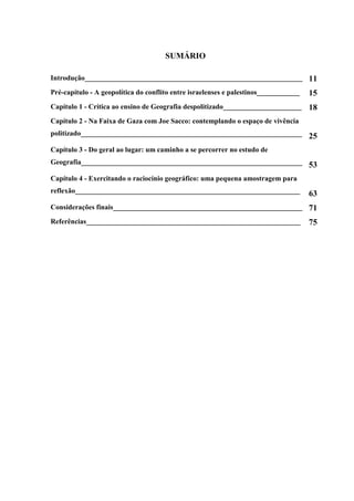 SUMÁRIO

Introdução_____________________________________________________________ 11

Pré-capítulo - A geopolítica do conflito entre israelenses e palestinos____________   15
Capítulo 1 - Crítica ao ensino de Geografia despolitizado______________________       18
Capítulo 2 - Na Faixa de Gaza com Joe Sacco: contemplando o espaço de vivência
politizado______________________________________________________________ 25

Capítulo 3 - Do geral ao lugar: um caminho a se percorrer no estudo de
Geografia______________________________________________________________ 53

Capítulo 4 - Exercitando o raciocínio geográfico: uma pequena amostragem para
reflexão_______________________________________________________________               63
Considerações finais_____________________________________________________ 71

Referências____________________________________________________________               75
 