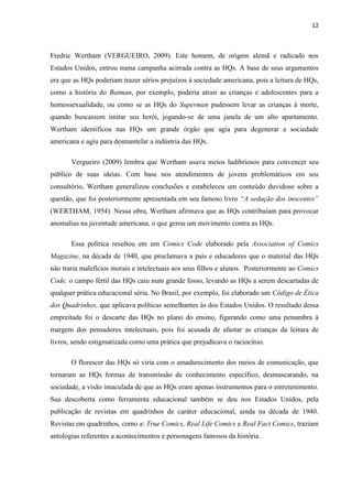 12



Fredric Wertham (VERGUEIRO, 2009). Este homem, de origem alemã e radicado nos
Estados Unidos, entrou numa campanha acirrada contra as HQs. A base de seus argumentos
era que as HQs poderiam trazer sérios prejuízos à sociedade americana, pois a leitura de HQs,
como a história do Batman, por exemplo, poderia atrair as crianças e adolescentes para a
homossexualidade, ou como se as HQs do Superman pudessem levar as crianças à morte,
quando buscassem imitar seu herói, jogando-se de uma janela de um alto apartamento.
Wertham identificou nas HQs um grande órgão que agia para degenerar a sociedade
americana e agiu para desmantelar a indústria das HQs.

       Vergueiro (2009) lembra que Wertham usava meios ludibriosos para convencer seu
público de suas ideias. Com base nos atendimentos de jovens problemáticos em seu
consultório, Wertham generalizou conclusões e estabeleceu um conteúdo duvidoso sobre a
questão, que foi posteriormente apresentada em seu famoso livro “A sedução dos inocentes”
(WERTHAM, 1954). Nessa obra, Wertham afirmava que as HQs contribuíam para provocar
anomalias na juventude americana, o que gerou um movimento contra as HQs.

       Essa política resultou em um Comics Code elaborado pela Association of Comics
Magazine, na década de 1940, que proclamava a pais e educadores que o material das HQs
não traria malefícios morais e intelectuais aos seus filhos e alunos. Posteriormente ao Comics
Code, o campo fértil das HQs caiu num grande fosso, levando as HQs a serem descartadas de
qualquer prática educacional séria. No Brasil, por exemplo, foi elaborado um Código de Ética
dos Quadrinhos, que aplicava políticas semelhantes às dos Estados Unidos. O resultado dessa
empreitada foi o descarte das HQs no plano do ensino, figurando como uma penumbra à
margem dos pensadores intelectuais, pois foi acusada de afastar as crianças da leitura de
livros, sendo estigmatizada como uma prática que prejudicava o raciocínio.

       O florescer das HQs só viria com o amadurecimento dos meios de comunicação, que
tornaram as HQs formas de transmissão de conhecimento específico, desmascarando, na
sociedade, a visão imaculada de que as HQs eram apenas instrumentos para o entretenimento.
Sua descoberta como ferramenta educacional também se deu nos Estados Unidos, pela
publicação de revistas em quadrinhos de caráter educacional, ainda na década de 1940.
Revistas em quadrinhos, como a: True Comics, Real Life Comics e Real Fact Comics, traziam
antologias referentes a acontecimentos e personagens famosos da história.
 