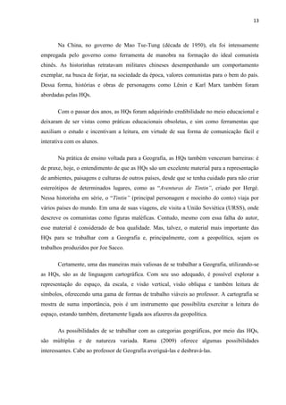 13



       Na China, no governo de Mao Tse-Tung (década de 1950), ela foi intensamente
empregada pelo governo como ferramenta de manobra na formação do ideal comunista
chinês. As historinhas retratavam militares chineses desempenhando um comportamento
exemplar, na busca de forjar, na sociedade da época, valores comunistas para o bem do país.
Dessa forma, histórias e obras de personagens como Lênin e Karl Marx também foram
abordadas pelas HQs.

       Com o passar dos anos, as HQs foram adquirindo credibilidade no meio educacional e
deixaram de ser vistas como práticas educacionais obsoletas, e sim como ferramentas que
auxiliam o estudo e incentivam a leitura, em virtude de sua forma de comunicação fácil e
interativa com os alunos.

       Na prática de ensino voltada para a Geografia, as HQs também venceram barreiras: é
de praxe, hoje, o entendimento de que as HQs são um excelente material para a representação
de ambientes, paisagens e culturas de outros países, desde que se tenha cuidado para não criar
estereótipos de determinados lugares, como as “Aventuras de Tintin”, criado por Hergé.
Nessa historinha em série, o “Tintin” (principal personagem e mocinho do conto) viaja por
vários países do mundo. Em uma de suas viagens, ele visita a União Soviética (URSS), onde
descreve os comunistas como figuras maléficas. Contudo, mesmo com essa falha do autor,
esse material é considerado de boa qualidade. Mas, talvez, o material mais importante das
HQs para se trabalhar com a Geografia e, principalmente, com a geopolítica, sejam os
trabalhos produzidos por Joe Sacco.

       Certamente, uma das maneiras mais valiosas de se trabalhar a Geografia, utilizando-se
as HQs, são as de linguagem cartográfica. Com seu uso adequado, é possível explorar a
representação do espaço, da escala, e visão vertical, visão oblíqua e também leitura de
símbolos, oferecendo uma gama de formas de trabalho viáveis ao professor. A cartografia se
mostra de suma importância, pois é um instrumento que possibilita exercitar a leitura do
espaço, estando também, diretamente ligada aos afazeres da geopolítica.

       As possibilidades de se trabalhar com as categorias geográficas, por meio das HQs,
são múltiplas e de natureza variada. Rama (2009) oferece algumas possibilidades
interessantes. Cabe ao professor de Geografia averiguá-las e desbravá-las.
 