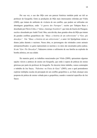 14



         Por sua vez, o uso das HQs com um parecer histórico também pode ser útil ao
professor de Geografia. Entre as produções de HQs mais interessantes referidas por Vilela
(2009), que tratam do ambiente de vivência de um conflito, que podem ser utilizadas em
abordagens geopolíticas, estão “A guerra dos Farrapos”, escrito por Tabajara Ruas e
desenhado por Flávio Colin, e “Adeus, chamingo brasileiro”, que trata da Guerra do Paraguai,
escrito e desenhado por André Toral. Mas, sem dúvida, duas grandes obras de HQs que tratam
de grandes conflitos geopolíticos são “Maus: a história de um sobrevivente” e “Gen: pés
descalços”. Em “Maus: a história de um sobrevivente”, o autor Art Spielgelman retrata o
drama judeu durante o nazismo. Nessa obra, os personagens são retratados como animais
antropomorfizados: os gatos representam os nazistas e os ratos são encarnados pelos judeus.
Já em “Gen: Pés Descalços”, Nakazawa retrata o sofrimento de sua família na explosão da
bomba atômica, em sua cidade.

         De maneira geral, os trabalhos mencionados por Vilela (2009), apresentam algumas
opções viáveis a práticas de ensino em Geografia, que estão à espera de práticas de ensino
gloriosas por parte do professor de Geografia. No decorrer deste trabalho, vamos contemplar
o trabalho de Joe Sacco, “Palestina: na Faixa de Gaza” (2003), com o qual pretendemos
explorar múltiplas escalas de percepção de um conflito geopolítico e, ao final, alcançar uma
proposta de prática de ensino voltada para a geopolítica, usando o material específico de Joe
Sacco.
 