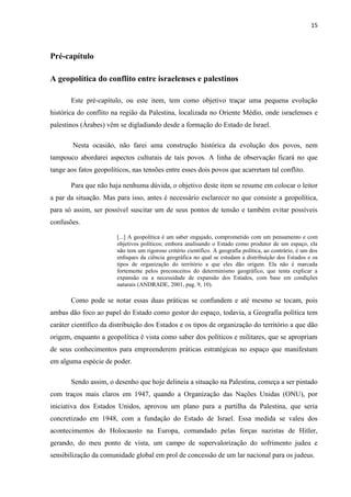 15



Pré-capítulo

A geopolítica do conflito entre israelenses e palestinos

       Este pré-capítulo, ou este item, tem como objetivo traçar uma pequena evolução
histórica do conflito na região da Palestina, localizada no Oriente Médio, onde israelenses e
palestinos (Árabes) vêm se digladiando desde a formação do Estado de Israel.

        Nesta ocasião, não farei uma construção histórica da evolução dos povos, nem
tampouco abordarei aspectos culturais de tais povos. A linha de observação ficará no que
tange aos fatos geopolíticos, nas tensões entre esses dois povos que acarretam tal conflito.

       Para que não haja nenhuma dúvida, o objetivo deste item se resume em colocar o leitor
a par da situação. Mas para isso, antes é necessário esclarecer no que consiste a geopolítica,
para só assim, ser possível suscitar um de seus pontos de tensão e também evitar possíveis
confusões.

                        [...] A geopolítica é um saber engajado, comprometido com um pensamento e com
                        objetivos políticos; embora analisando o Estado como produtor de um espaço, ela
                        não tem um rigoroso critério científico. A geografia política, ao contrário, é um dos
                        enfoques da ciência geográfica no qual se estudam a distribuição dos Estados e os
                        tipos de organização do território a que eles dão origem. Ela não é marcada
                        fortemente pelos preconceitos do determinismo geográfico, que tenta explicar a
                        expansão ou a necessidade de expansão dos Estados, com base em condições
                        naturais (ANDRADE, 2001, pag. 9, 10).

       Como pode se notar essas duas práticas se confundem e até mesmo se tocam, pois
ambas dão foco ao papel do Estado como gestor do espaço, todavia, a Geografia política tem
caráter científico da distribuição dos Estados e os tipos de organização do território a que dão
origem, enquanto a geopolítica é vista como saber dos políticos e militares, que se apropriam
de seus conhecimentos para empreenderem práticas estratégicas no espaço que manifestam
em alguma espécie de poder.

       Sendo assim, o desenho que hoje delineia a situação na Palestina, começa a ser pintado
com traços mais claros em 1947, quando a Organização das Nações Unidas (ONU), por
iniciativa dos Estados Unidos, aprovou um plano para a partilha da Palestina, que seria
concretizado em 1948, com a fundação do Estado de Israel. Essa medida se valeu dos
acontecimentos do Holocausto na Europa, comandado pelas forças nazistas de Hitler,
gerando, do meu ponto de vista, um campo de supervalorização do sofrimento judeu e
sensibilização da comunidade global em prol de concessão de um lar nacional para os judeus.
 