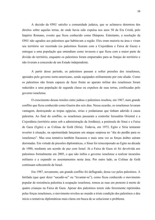 16



       A decisão da ONU satisfez a comunidade judaica, que se aclamava detentora dos
direitos sobre aquelas terras, de onde havia sido expulsa nos anos 50 da Era Cristã, pelo
Império Romano, evento que ficou conhecido como Diáspora. Entretanto, a resolução da
ONU não agradou aos palestinos que habitavam a região. Eles eram maioria na área e viram
seu território ser recortado (os palestinos ficaram com a Cisjordânia e Faixa de Gaza) e
entregue a uma população que entendiam como invasora e que ficou com a maior parte da
divisão do território, enquanto os palestinos foram empurrados para as franjas do território e
não tiveram a concessão de um Estado independente.

       A partir desse período, os palestinos passam a sofrer pressões dos israelenses,
apoiados pelo governo norte-americano, sendo equipados militarmente por este aliado. Como
os palestinos não foram capazes de fazer frente ao aparato militar dos israelenses foram
reduzidos a uma população de segunda classe ou expulsos de suas terras, confiscadas pelo
governo israelense.

       O crescimento dessas tensões entre judeus e palestinos resultou, em 1967, num grande
conflito que ficou conhecido como Guerra dos seis dias. Nessa ocasião, os israelenses levaram
vantagem, destroçando as tropas egípcias, sírias e jordanianas que tinham aderido à causa
palestina. Ao final do conflito, os israelenses passaram a controlar Jerusalém Oriental e a
Cisjordânia (território antes sob a administração da Jordânia), a península do Sinai e a Faixa
de Gaza (Egito) e as Colinas de Golã (Síria). Todavia, em 1973, Egito e Síria tentaram
reverter à situação, na oportunidade lançaram um ataque surpresa no “dia do perdão para os
israelenses”. Mas essa tentativa também fracassou e mais uma vez as forças árabes saíram
derrotadas. Em virtude de pressões diplomáticas, o Sinai foi reincorporado ao Egito na década
de 1980, mediante um acordo de paz com Israel. Já a Faixa de Gaza só foi devolvida aos
palestinos formalmente em 2005, o que não inibiu o governo israelense a realizar incursões
militares e a expandir os assentamentos nesta área. Por outro lado, as Colinas de Golã
continuam sobcontrole de Israel.

       Em 1987, novamente, um grande conflito foi deflagrado, dessa vez pelos palestinos. A
Intifada (que quer dizer “sacudir-se” ou “levantar-se”), como ficou conhecido o movimento
popular de resistência palestina à ocupação israelense, tomou as ruas em protesto à morte de
quatro crianças na Faixa de Gaza. Apesar dos palestinos terem sido ferozmente reprimidos
pelas forças israelenses, o movimento revelou ao mundo a triste condição dos palestinos e deu
início a tentativas diplomáticas mais claras em busca de se solucionar o problema.
 