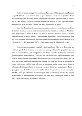 17



       Porém, as tentativas de paz não caminharam bem e, em 2000 os palestinos deflagraram
a segunda Intifada – essa mais violenta do que a primeira. Novamente os palestinos foram
brutalmente repelidos. O último grande embate entre israelenses e palestinos foi no final do
ano de 2008, quando o exército israelense bombardeou a Faixa de Gaza supostamente para
desmantelar o “grupo terrorista” Hamas, que opera intensamente na região.

       Esses são alguns fatos históricos marcantes que ressalvamos para relembrar ao leitor,
de maneira resumida, visando situá-lo minimamente na situação do conflito na Palestina e
mais diretamente na Faixa de Gaza. De maneira nenhuma traçamos todos os eventos
consideráveis em toda essa marcha. Acontecimentos importantes, datados de antes de 1945,
não foram relatados, nem mesmo o importante papel outrora da Organização de Libertação da
Palestina (OLP) e do Hamas após 1987, e é claro dos governos de linha-dura de Israel.

       Nessa pequena entrada para o capítulo 1 deste trabalho, o objetivo foi demonstrar que
existe um grande foco de tensão nesta área, isto é, um grande conflito geopolítico que vai
além de suas fronteiras. Com essa premissa, irei tomar a questão na Palestina como meu
aporte de análise. Neste contexto, a Faixa de Gaza será o local onde depositarei minhas bases
teóricas, sempre voltadas para as formas de representação e compreensão do espaço, que vão
além das formas tradicionais da Geografia clássica. Ao leitor que deseja se aprofundar no
estudo histórico do conflito entre palestinos e israelenses, sugiro buscar outras fontes de
informação. Existem excelentes livros sobre o assunto disponíveis em português, dentre os
quais, para o uso do professor no ensino médio, indico “Geopolítica: o mundo em conflito”
(FUSER, 2006) que certamente iniciará qualquer ledor ao conturbado universo das relações
internacionais e, principalmente, acrescentará ao leitor mais informações sobre os fatos
históricos do conflito entre israelenses e palestinos.
 