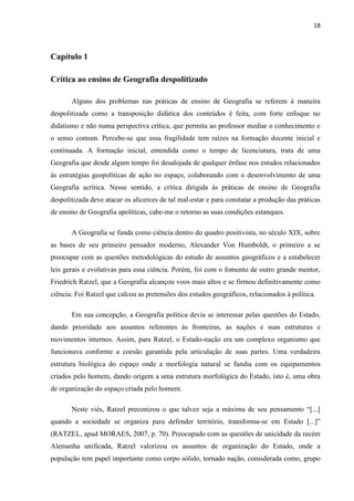 18



Capítulo 1

Crítica ao ensino de Geografia despolitizado

       Alguns dos problemas nas práticas de ensino de Geografia se referem à maneira
despolitizada como a transposição didática dos conteúdos é feita, com forte enfoque no
didatismo e não numa perspectiva crítica, que permita ao professor mediar o conhecimento e
o senso comum. Percebe-se que essa fragilidade tem raízes na formação docente inicial e
continuada. A formação inicial, entendida como o tempo de licenciatura, trata de uma
Geografia que desde algum tempo foi desalojada de qualquer ênfase nos estudos relacionados
às estratégias geopolíticas de ação no espaço, colaborando com o desenvolvimento de uma
Geografia acrítica. Nesse sentido, a crítica dirigida às práticas de ensino de Geografia
despolitizada deve atacar os alicerces de tal mal-estar e para constatar a produção das práticas
de ensino de Geografia apolíticas, cabe-me o retorno as suas condições estanques.

       A Geografia se funda como ciência dentro do quadro positivista, no século XIX, sobre
as bases de seu primeiro pensador moderno, Alexander Von Humboldt, o primeiro a se
preocupar com as questões metodológicas do estudo de assuntos geográficos e a estabelecer
leis gerais e evolutivas para essa ciência. Porém, foi com o fomento de outro grande mentor,
Friedrich Ratzel, que a Geografia alcançou voos mais altos e se firmou definitivamente como
ciência. Foi Ratzel que calcou as pretensões dos estudos geográficos, relacionados à política.

       Em sua concepção, a Geografia política devia se interessar pelas questões do Estado,
dando prioridade aos assuntos referentes às fronteiras, as nações e suas estruturas e
movimentos internos. Assim, para Ratzel, o Estado-nação era um complexo organismo que
funcionava conforme a coesão garantida pela articulação de suas partes. Uma verdadeira
estrutura biológica do espaço onde a morfologia natural se fundia com os equipamentos
criados pelo homem, dando origem a uma estrutura morfológica do Estado, isto é, uma obra
de organização do espaço criada pelo homem.

       Neste viés, Ratzel preconizou o que talvez seja a máxima de seu pensamento “[...]
quando a sociedade se organiza para defender território, transforma-se em Estado [...]”
(RATZEL, apud MORAES, 2007, p. 70). Preocupado com as questões de unicidade da recém
Alemanha unificada, Ratzel valorizou os assuntos de organização do Estado, onde a
população tem papel importante como corpo sólido, tornado nação, considerada como, grupo
 