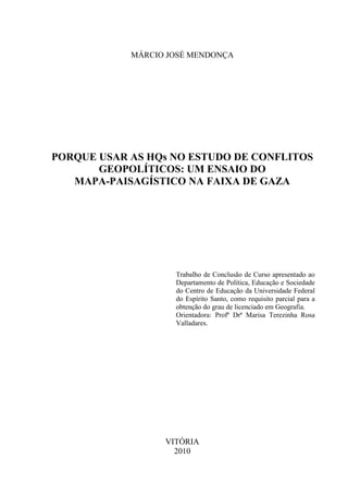 MÁRCIO JOSÉ MENDONÇA




PORQUE USAR AS HQs NO ESTUDO DE CONFLITOS
       GEOPOLÍTICOS: UM ENSAIO DO
   MAPA-PAISAGÍSTICO NA FAIXA DE GAZA




                    Trabalho de Conclusão de Curso apresentado ao
                    Departamento de Política, Educação e Sociedade
                    do Centro de Educação da Universidade Federal
                    do Espírito Santo, como requisito parcial para a
                    obtenção do grau de licenciado em Geografia.
                    Orientadora: Profª Drª Marisa Terezinha Rosa
                    Valladares.




                  VITÓRIA
                    2010
 