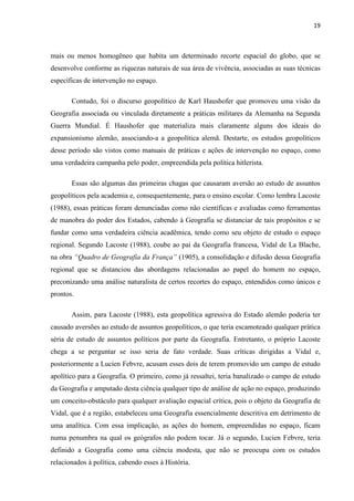 19



mais ou menos homogêneo que habita um determinado recorte espacial do globo, que se
desenvolve conforme as riquezas naturais de sua área de vivência, associadas as suas técnicas
específicas de intervenção no espaço.

       Contudo, foi o discurso geopolítico de Karl Haushofer que promoveu uma visão da
Geografia associada ou vinculada diretamente a práticas militares da Alemanha na Segunda
Guerra Mundial. É Haushofer que materializa mais claramente alguns dos ideais do
expansionismo alemão, associando-a a geopolítica alemã. Destarte, os estudos geopolíticos
desse período são vistos como manuais de práticas e ações de intervenção no espaço, como
uma verdadeira campanha pelo poder, empreendida pela política hitlerista.

       Essas são algumas das primeiras chagas que causaram aversão ao estudo de assuntos
geopolíticos pela academia e, consequentemente, para o ensino escolar. Como lembra Lacoste
(1988), essas práticas foram denunciadas como não científicas e avaliadas como ferramentas
de manobra do poder dos Estados, cabendo à Geografia se distanciar de tais propósitos e se
fundar como uma verdadeira ciência acadêmica, tendo como seu objeto de estudo o espaço
regional. Segundo Lacoste (1988), coube ao pai da Geografia francesa, Vidal de La Blache,
na obra “Quadro de Geografia da França” (1905), a consolidação e difusão dessa Geografia
regional que se distanciou das abordagens relacionadas ao papel do homem no espaço,
preconizando uma análise naturalista de certos recortes do espaço, entendidos como únicos e
prontos.

       Assim, para Lacoste (1988), esta geopolítica agressiva do Estado alemão poderia ter
causado aversões ao estudo de assuntos geopolíticos, o que teria escamoteado qualquer prática
séria de estudo de assuntos políticos por parte da Geografia. Entretanto, o próprio Lacoste
chega a se perguntar se isso seria de fato verdade. Suas críticas dirigidas a Vidal e,
posteriormente a Lucien Febvre, acusam esses dois de terem promovido um campo de estudo
apolítico para a Geografia. O primeiro, como já ressaltei, teria banalizado o campo de estudo
da Geografia e amputado desta ciência qualquer tipo de análise de ação no espaço, produzindo
um conceito-obstáculo para qualquer avaliação espacial crítica, pois o objeto da Geografia de
Vidal, que é a região, estabeleceu uma Geografia essencialmente descritiva em detrimento de
uma analítica. Com essa implicação, as ações do homem, empreendidas no espaço, ficam
numa penumbra na qual os geógrafos não podem tocar. Já o segundo, Lucien Febvre, teria
definido a Geografia como uma ciência modesta, que não se preocupa com os estudos
relacionados à política, cabendo esses à História.
 