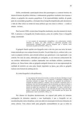 20



       Enfim, considerando a participação desses dois personagens e o contexto histórico de
desenvolvimento da política hitlerista, o embasamento geopolítico resultante criou traumas e
afastou os geógrafos dos assuntos geopolíticos. É de responsabilidade, também, de grande
parte da comunidade geográfica, a formação dessa Geografia despolitizada, pelo desinteresse
e falta de olhar crítico no estudo de temas políticos que essa classe se absteve – e ainda se
abstém – de fazer.

       Para Lacoste (1988), existem duas Geografias atualmente, mas elas emanam do século
XIX. A primeira é a Geografia dos Estados-maiores, como ele a define. Esta é a Geografia
antiga, constituindo

                       [...] um conjunto de representações cartográficas e de conhecimentos variados
                       referentes ao espaço; esse saber sincrético é claramente percebido como
                       eminentemente estratégico pelas minorias dirigentes que o utilizam como
                       instrumento de poder (LACOSTE, 1988, p. 31).

       O geógrafo francês apelida essa Geografia como a dos reis, pois essa seria, há muito
tempo praticada por esses antigos homens do poder. Era privilégio do rei, conhecer todo o seu
vasto ou pequeno território, para articular práticas que garantissem a sua organização e seu
controle. Por meio de cartas, elaboradas por cartógrafos, os reis tomavam conhecimento do
seu território administrativo e podiam empreender suas atividades militares, econômicas,
políticas, etc. Dessa forma, cabia ao geógrafo-cartógrafo fornecer ao rei uma representação da
realidade do território em uma carta, função importante na época, que cabia ao geógrafo
realizar como homem de confiança do rei.

       Já a outra Geografia é a dos professores,

                       [...] que apareceu há menos de um século, se tornou um discurso ideológico no qual
                       uma das funções inconscientes, é a de mascarar a importância estratégica dos
                       raciocínios centrados no espaço. Não somente essa geografia dos professores é
                       extirpada de práticas políticas e militares como de decisões econômicas (pois os
                       professores nisso não têm participação), mas ela dissimula, aos olhos da maioria, a
                       eficácia dos instrumentos de poder que são as análises espaciais. Por causa disso a
                       minoria no poder tem consciência de sua importância, é a única a utilizá-las em
                       função dos seus próprios interesses e este monopólio do saber é bem mais eficaz
                       porque a maioria não dá nenhuma atenção a uma disciplina que lhe parece tão
                       perfeitamente „inútil‟ (LACOSTE, 1988, p. 31).

       Nos ditames de disciplina desinteressante, em especial pela prática de inúmeras
catalogações de elementos espaciais e suas localizações, é que a Geografia vai ser
reconhecida pelas outras disciplinas, como um saber de enumeração de diversos elementos de
outras ciências. Uma ciência inútil, para geógrafos semianalfabetos no que se refere às
 